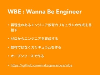 WBE : Wanna Be Engineer
• 再現性のあるエンジニア教育カリキュラムの作成を目
指す
• ゼロからエンジニアを育成する
• 教材ではなくカリキュラムを作る
• オープンソースで作る
• https://github.com/nakagawasoya/wbe
 