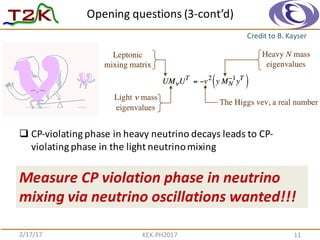 Opening	
  questions	
  (3-­‐cont’d)
2/17/17 KEK-­‐PH2017 11
Credit	
  to	
  B.	
  Kayser
q CP-­‐violating	
  phase	
  in	
  heavy	
  neutrino	
  decays	
  leads	
  to	
  CP-­‐
violating	
  phase	
  in	
  the	
  light	
  neutrino	
  mixing
Measure	
  CP	
  violation	
  phase	
  in	
  neutrino	
  
mixing	
  via	
  neutrino	
  oscillations	
  wanted!!!
 