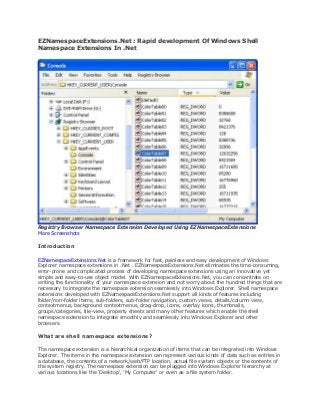 EZNamespaceExtensions.Net : Rapid development Of Windows Shell
Namespace Extensions In .Net




Registry Browser Namespace Extension Developed Using EZNamespaceExtensions
More Screenshots

Introduction

EZNamespaceExtensions.Net is a framework for fast, painless and easy development of Windows
Explorer namespace extensions in .Net . EZNamespaceExtensions.Net eliminates the time-consuming,
error-prone and complicated process of developing namespace extensions using an innovative yet
simple and easy-to-use object model. With EZNamespaceExtensions.Net, you can concentrate on
writing the functionality of your namespace extension and not worry about the hundred things that are
necessary to integrate the namespace extension seamlessly into Windows Explorer. Shell namespace
extensions developed with EZNamespaceExtensions.Net support all kinds of features including
folder/non-folder items, sub-folders, sub-folder navigation, custom views, details/column view,
contextmenus, background contextmenus, drag-drop, icons, overlay icons, thumbnails,
groups/categories, tile-view, property sheets and many other features which enable the shell
namespace extension to integrate smoothly and seamlessly into Windows Explorer and other
browsers.

What are shell namespace extensions?

The namespace extension is a hierarchical organization of items that can be integrated into Windows
Explorer. The items in the namespace extension can represent various kinds of data such as entries in
a database, the contents of a network/web/FTP location, actual file system objects or the contents of
the system registry. The namespace extension can be plugged into Windows Explorer hierarchy at
various locations like the 'Desktop', 'My Computer' or even as a file system folder.
 