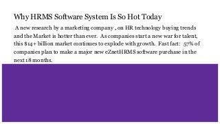 Why HRMS Software System Is So Hot Today
A new research by a marketing company , on HR technology buying trends
and the Market is hotter than ever. As companies start a new war for talent,
this $14+ billion market continues to explode with growth. Fast fact: 57% of
companies plan to make a major new eZnetHRMS software purchase in the
next 18 months.
 