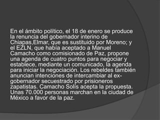 En el ámbito político, el 18 de enero se produce
la renuncia del gobernador interino de
Chiapas,Elmar, que es sustituido por Moreno; y
el EZLN, que había aceptado a Manuel
Camacho como comisionado de Paz, propone
una agenda de cuatro puntos para negociar y
establece, mediante un comunicado, la agenda
para iniciar la negociación. Los rebeldes también
anuncian intenciones de intercambiar al exgobernador secuestrado por prisioneros
zapatistas. Camacho Solís acepta la propuesta.
Unas 70.000 personas marchan en la ciudad de
México a favor de la paz.

 