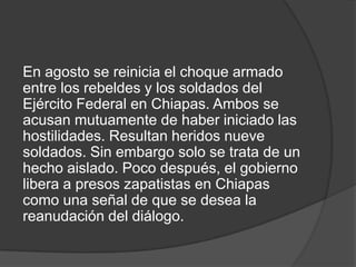 En agosto se reinicia el choque armado
entre los rebeldes y los soldados del
Ejército Federal en Chiapas. Ambos se
acusan mutuamente de haber iniciado las
hostilidades. Resultan heridos nueve
soldados. Sin embargo solo se trata de un
hecho aislado. Poco después, el gobierno
libera a presos zapatistas en Chiapas
como una señal de que se desea la
reanudación del diálogo.

 