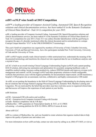 ezDI’s ezNLP wins SemEval 2015 Competition
ezDI™, a leading provider of Computer-Assisted Coding, Automated CDI, Speech Recognition
solutions and clinical documentation services, has been ranked #1 in the Semantic Evaluation
of Clinical Data (SemEval - Task 14-1) competition for year 2015.
ezDI, a leading provider of Computer-Assisted Coding, Automated CDI, Speech Recognition solutions and
clinical documentation services, has been ranked #1 in the Semantic Evaluation of Clinical Data (SemEval -
Task 14-1) competition for year 2015. (Task 14-1 was called, Disorder Identification with the goal being to
recognize the span of a disorder mentioned within the clinical document and its normalization to a unique
Concept Unique Identifier “CUI” in the UMLS/SNOMED-CT terminology).
This year's SemEval competition was organized by members of University of Utah, Columbia University,
University of York and Harvard University. Just a few participants included New York University, University
of Utah and the University of Texas.
ezDI’s ezNLP engine actually reads clinical narrative within unstructured text, understands the meaning of the
documented terminology and transforms the clinical text into organized data for use in healthcare analytics and
a myriad of uses.
ezCAC is built on an award-winning Clinical Language Understanding Engine (ezNLP) and a patent-pending
ICD-10 solution, delivering true automation and optimization for accurately assigning healthcare codes. It
simplifies medical coding, increases coding productivity, reduces DNFB & denials and improves revenue cycle
management and controls. ezCDI, leverages ezNLP and other proprietary solutions to build configurable
worklists that prioritizes cases with the highest probability for documentation improvement. ezCDI transforms a
hospital’s CDI program into an automated, real-time, collaborative and highly communicative CDI model.
At ezDI, we are pushing the boundaries in the field of Clinical Language Understanding by developing state-of-
the-art solutions that leverage Natural Language Processing (ezNLP), Semantic Web, Machine Learning and
Linguistics. We are motivated by the belief that providers must have real-time access to organized clinical data
and that access will improve the experience of each patient at your facility.
ezDI Solutions
ezCDI - Automated CDI with end-to-end workflow
ezCAC - Enterprise-level Computer-Assisted Coding with Encoder
ezAudit - Reduces compliance risk & A/R days
ezMediscribes - 100% guarantee on Transcription Quality & TAT, or it’s FREE
ezLearning - e-Learning platform for ICD-10, OSHA, HIPAA Courses & more
About ezDI LLC
ezDI is a venture of Mediscribes, Inc. and was founded to create solutions that organize medical data to help
improve the quality of patient care and reduce cost.
For more information on how ezDI can help, contact our sales team by calling us at, (866) 473-5655, or visit us
 