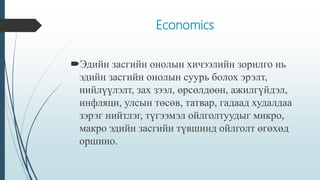 Economics
Эдийн засгийн онолын хичээлийн зорилго нь
эдийн засгийн онолын суурь болох эрэлт,
нийлүүлэлт, зах зээл, өрсөлдөөн, ажилгүйдэл,
инфляци, улсын төсөв, татвар, гадаад худалдаа
зэрэг нийтлэг, түгээмэл ойлголтуудыг микро,
макро эдийн засгийн түвшинд ойлголт өгөхөд
оршино.
 