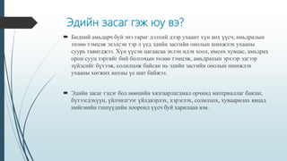 Эдийн засаг гэж юу вэ?
 Бидний амьдарч буй энэ гариг дэлхий дээр ухаант хүн анх үүсч, амьдралын
төлөө тэмцэж эхэлсэн тэр л үед эдийн засгийн онолын шинжлэх ухааны
суурь тавигджээ. Хүн үүсэн цагаасаа эхлэн идэх хоол, өмсөх хувцас, амьдрах
орон сууц зэргийг бий болгохын төлөө тэмцэж, амьдрахын эрхээр эдгээр
зүйлсийг бүтээж, солилцож байсан нь эдийн засгийн онолын шинжлэх
ухааны хөгжих анхны үе шат байжээ.
 Эдийн засаг гэдэг бол нөөцийн хязгаарлагдмал орчинд материаллаг баялаг,
бүтээгдэхүүн, үйлчилгээг үйлдвэрлэх, хэрэглэх, солилцох, хуваарилах явцад
нийгмийн гишүүдийн хооронд үүсч буй харилцаа юм.
 