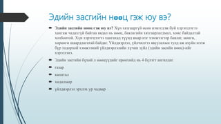 Эдийн засгийн нөөц гэж юу вэ?
 Эдийн засгийн нөөц гэж юу вэ? Хүн хязгааргүй өсөн нэмэгдэж буй хэрэгцээгээ
хангаж чадахгүй байгаа явдал нь нөөц, баялагийн хязгаарлагдмал, хомс байдалтай
холбоотой. Хүн хэрэгцээгээ хангахад түүнд ямар нэг хэмжээгээр баялаг, мөнгө,
хөрөнгө шаардлагатай байдаг. Үйлдвэрлэл, үйлчилгээ явуулахын тулд аж ахуйн нэгж
бүр тодорхой хэмжээний үйлдвэрлэлийн хүчин зүйл (эдийн засийн нөөц)-ийг
хэрэглэнэ.
 Эдийн засгийн бүхий л нөөцүүдийг ерөнхийд нь 4 бүлэгт ангилдаг.
 газар
 капитал
 хөдөлмөр
 үйлдвэрлэл эрхлэх ур чадвар
 
