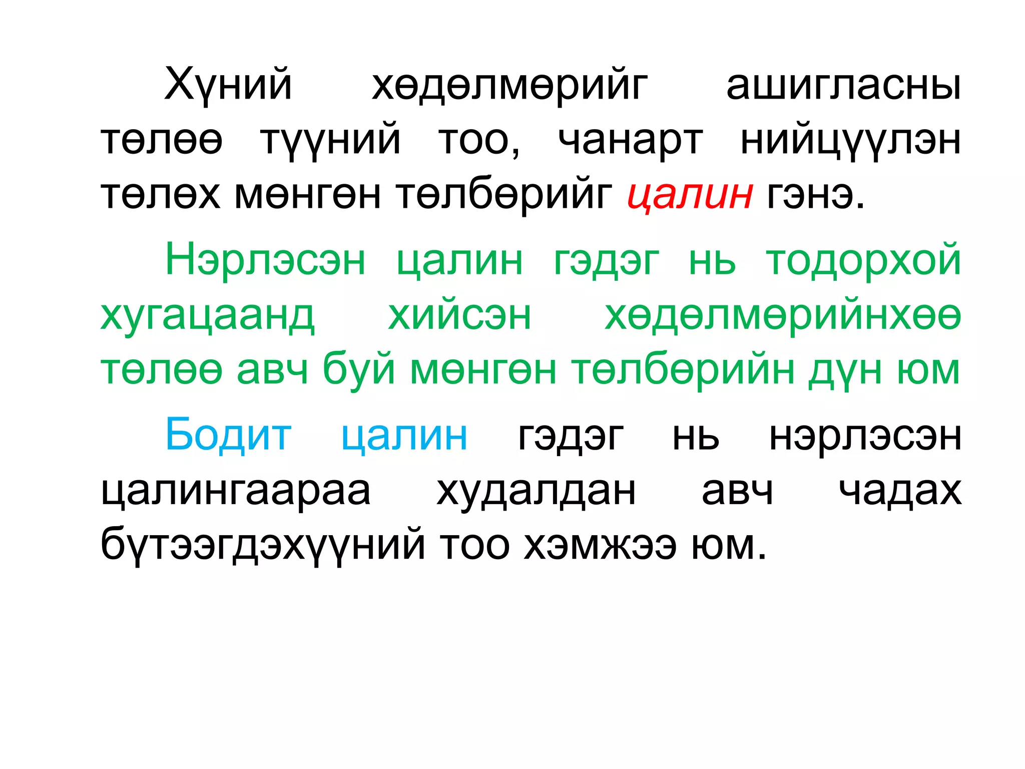 Хүний хөдөлмөрийг ашигласны
төлөө түүний тоо, чанарт нийцүүлэн
төлөх мөнгөн төлбөрийг цалин гэнэ.
Нэрлэсэн цалин гэдэг нь тодорхой
хугацаанд хийсэн хөдөлмөрийнхөө
төлөө авч буй мөнгөн төлбөрийн дүн юм
Бодит цалин гэдэг нь нэрлэсэн
цалингаараа худалдан авч чадах
бүтээгдэхүүний тоо хэмжээ юм.
 
