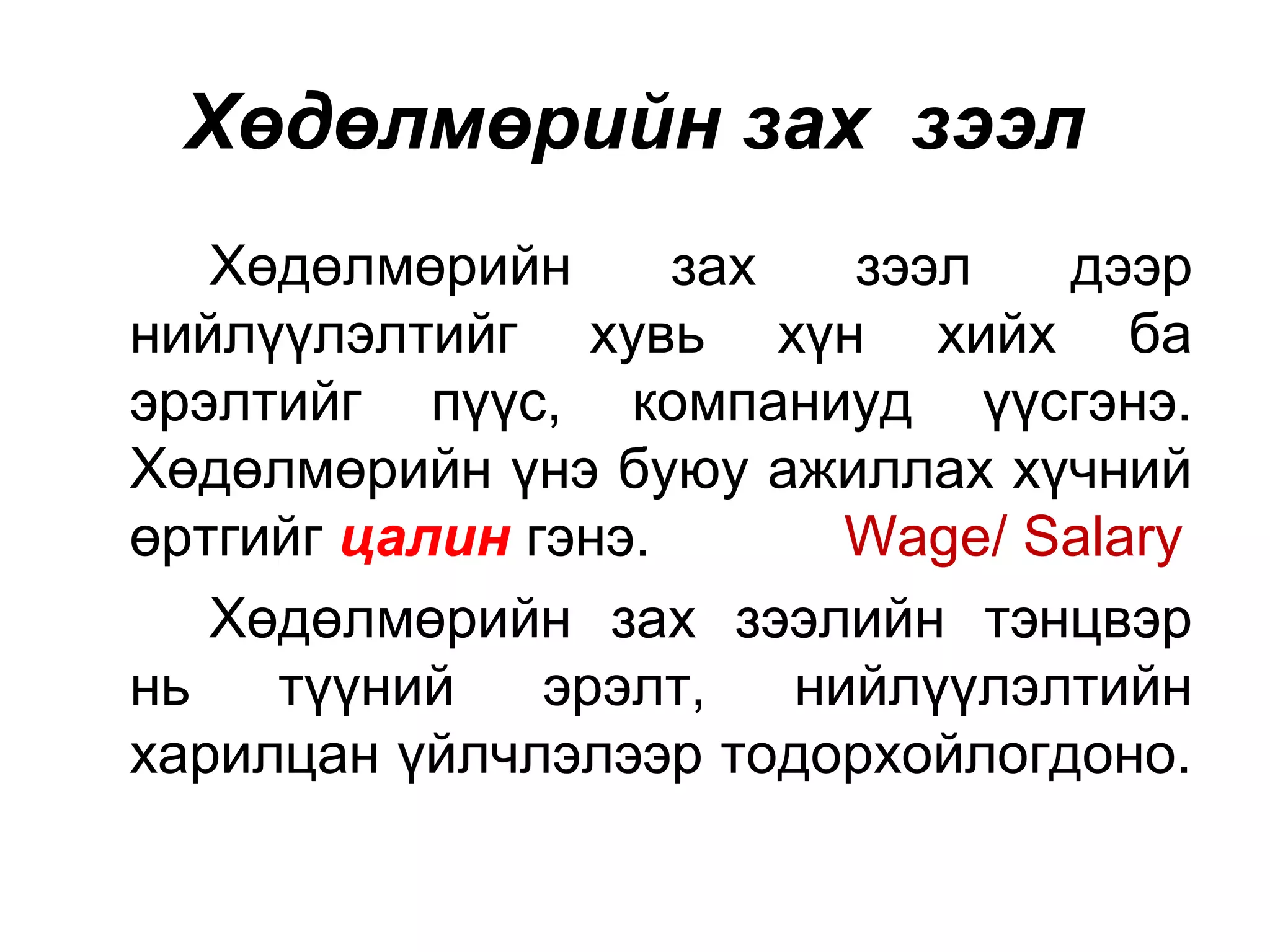 Хөдөлмөрийн зах зээл
Хөдөлмөрийн зах зээл дээр
нийлүүлэлтийг хувь хүн хийх ба
эрэлтийг пүүс, компаниуд үүсгэнэ.
Хөдөлмөрийн үнэ буюу ажиллах хүчний
өртгийг цалин гэнэ. Wage/ Salary
Хөдөлмөрийн зах зээлийн тэнцвэр
нь түүний эрэлт, нийлүүлэлтийн
харилцан үйлчлэлээр тодорхойлогдоно.
 