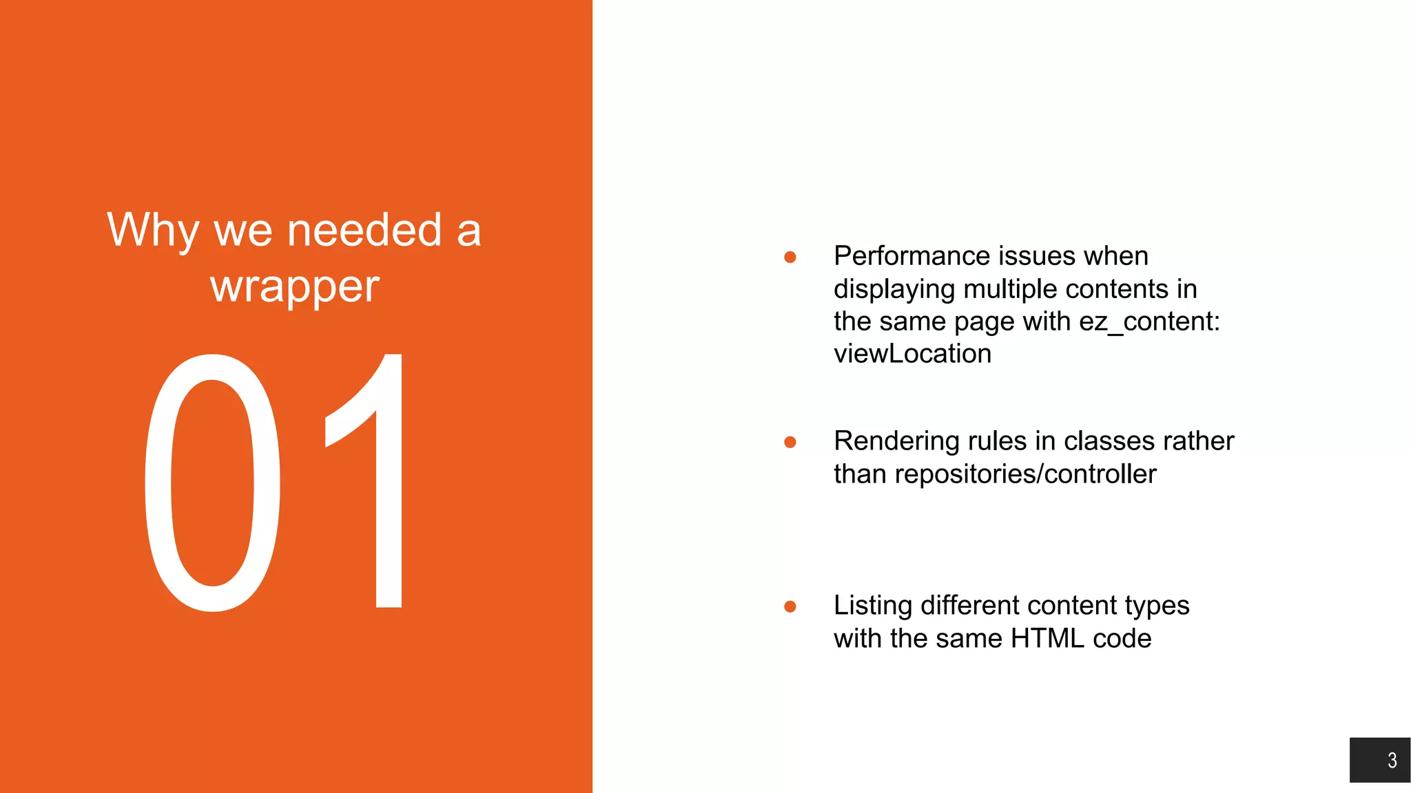 Why we needed a
wrapper
01
● Performance issues when
displaying multiple contents in
the same page with ez_content:
viewLocation
● Rendering rules in classes rather
than repositories/controller
● Listing different content types
with the same HTML code
3
 
