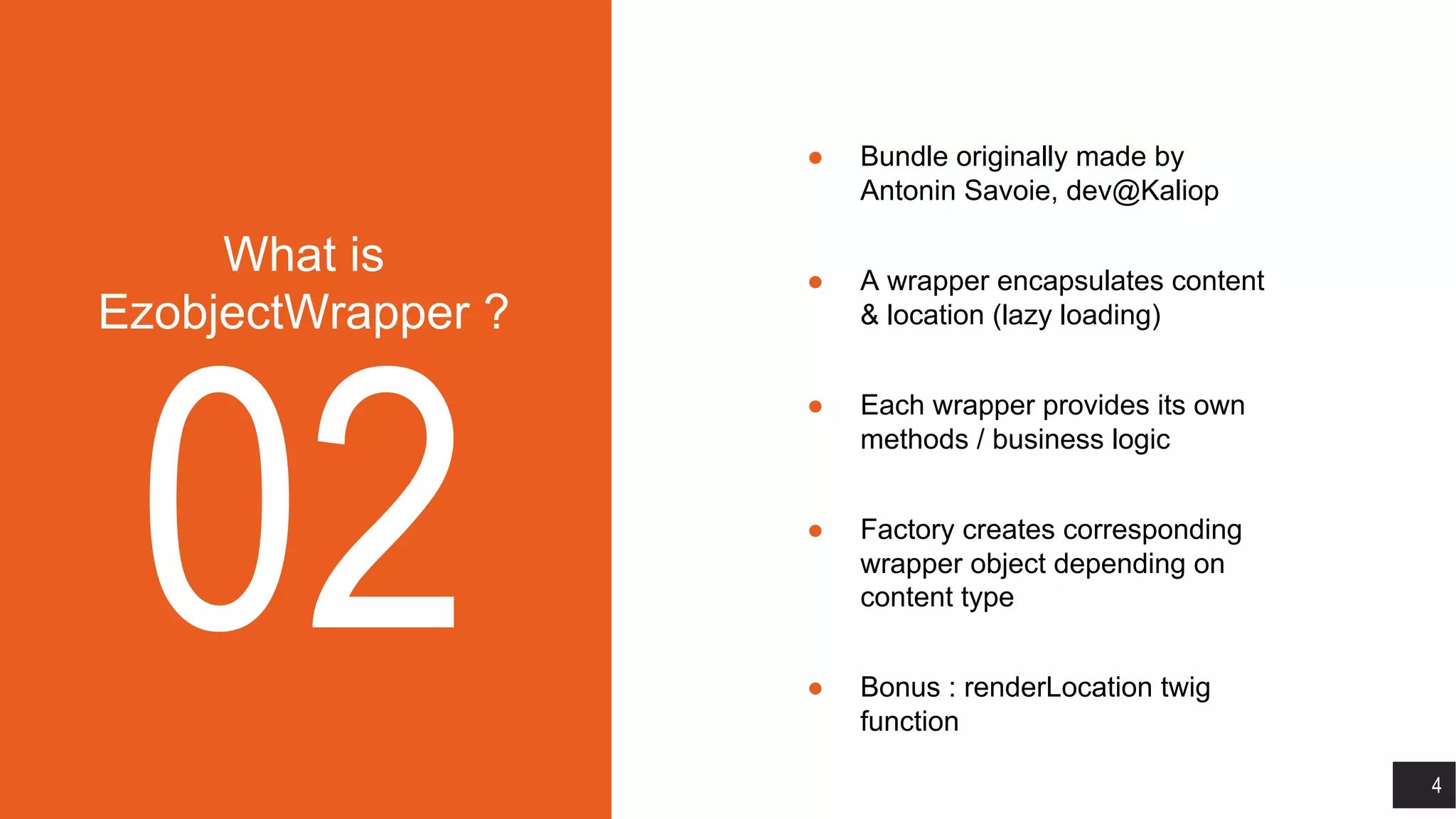 What is
EzobjectWrapper ?
02
● Bundle originally made by
Antonin Savoie, dev@Kaliop
● A wrapper encapsulates content
& location (lazy loading)
● Each wrapper provides its own
methods / business logic
● Factory creates corresponding
wrapper object depending on
content type
● Bonus : renderLocation twig
function
4
 