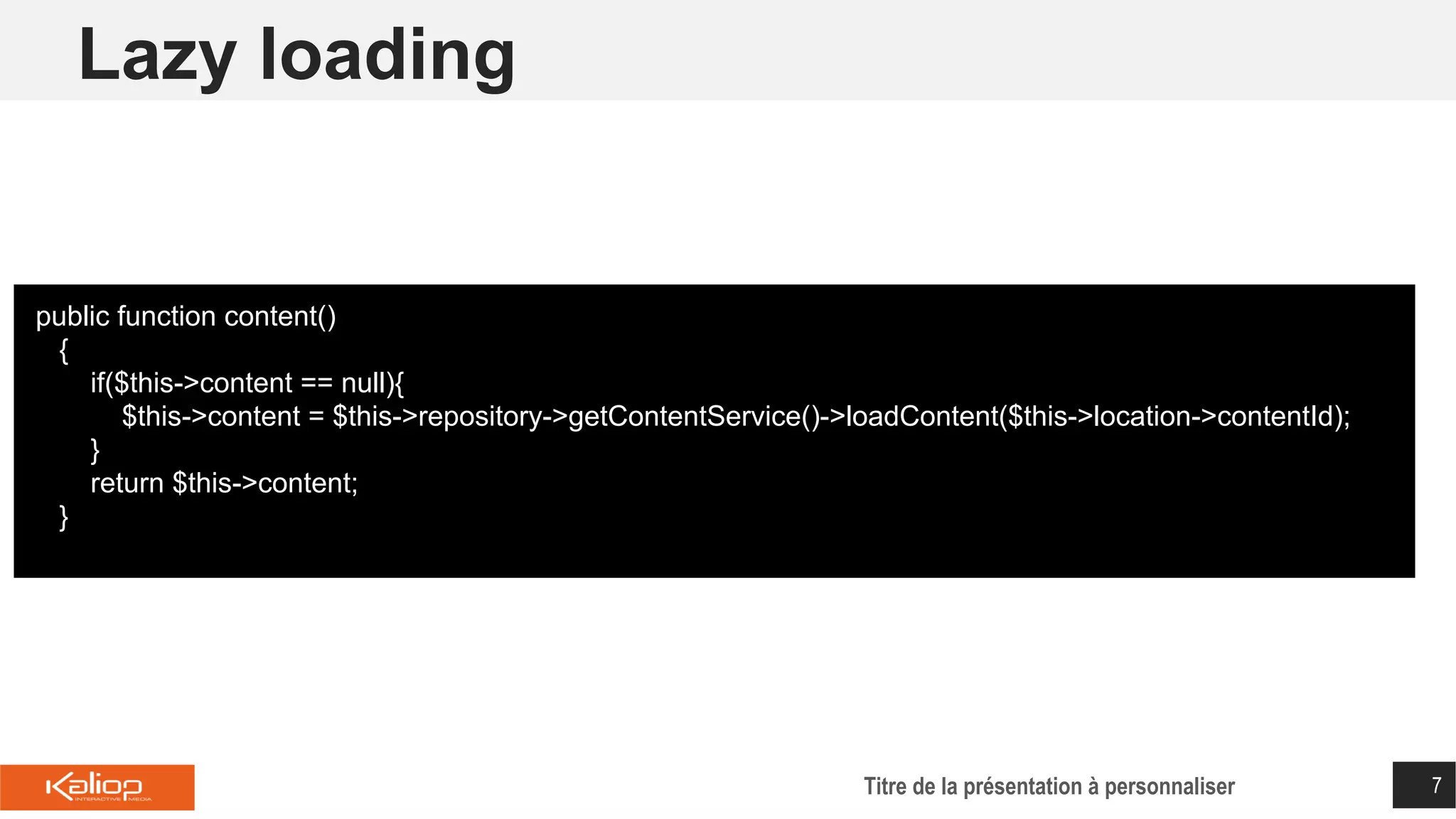Lazy loading
Titre de la présentation à personnaliser 7
public function content()
{
if($this->content == null){
$this->content = $this->repository->getContentService()->loadContent($this->location->contentId);
}
return $this->content;
}
 