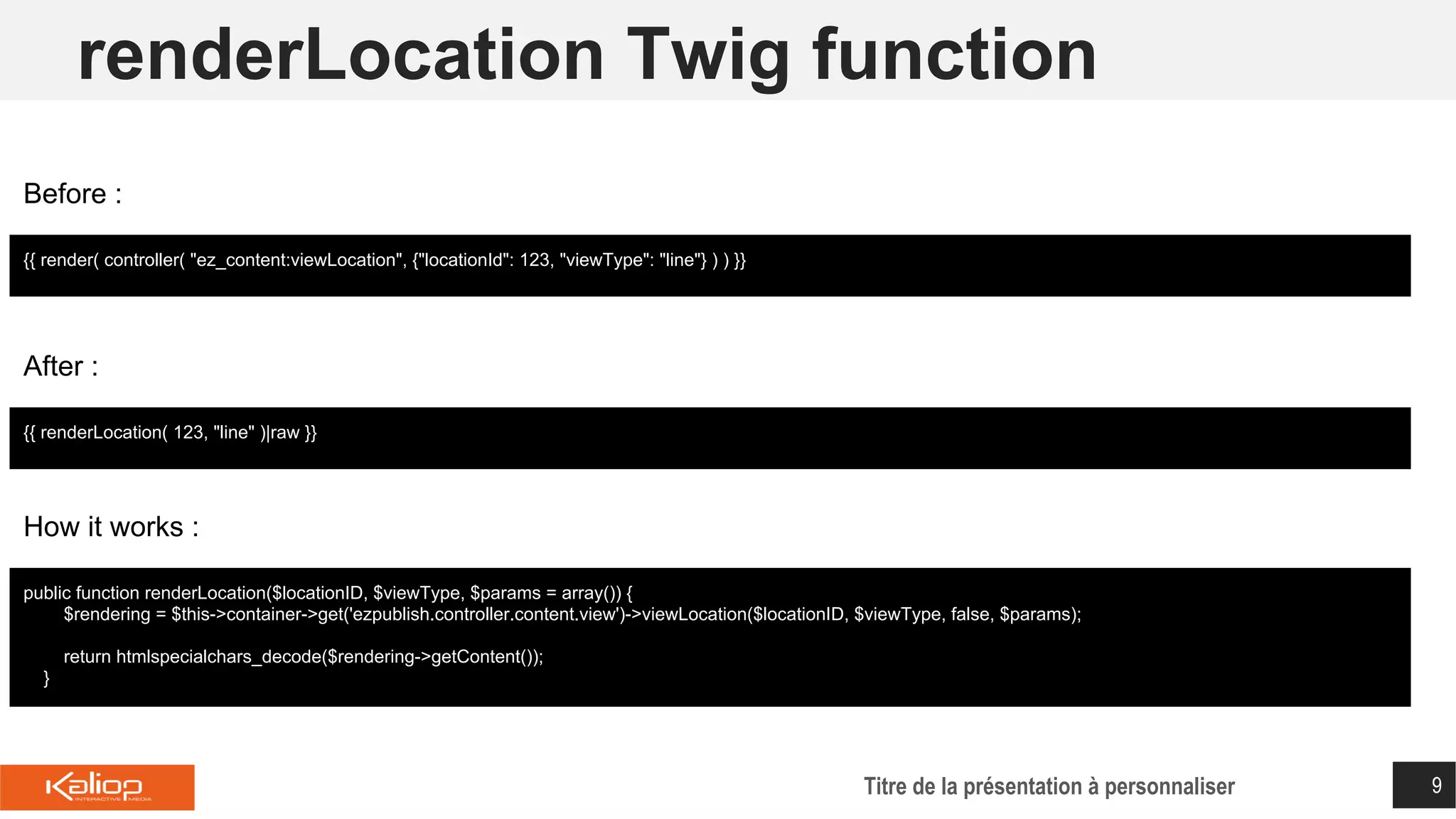 renderLocation Twig function
Titre de la présentation à personnaliser 9
{{ render( controller( "ez_content:viewLocation", {"locationId": 123, "viewType": "line"} ) ) }}
Before :
{{ renderLocation( 123, "line" )|raw }}
After :
public function renderLocation($locationID, $viewType, $params = array()) {
$rendering = $this->container->get('ezpublish.controller.content.view')->viewLocation($locationID, $viewType, false, $params);
return htmlspecialchars_decode($rendering->getContent());
}
How it works :
 