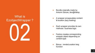 What is
EzobjectWrapper ?
02
● Bundle originally made by
Antonin Savoie, dev@Kaliop
● A wrapper encapsulates content
& location (lazy loading)
● Each wrapper provides its own
methods / business logic
● Factory creates corresponding
wrapper object depending on
content type
● Bonus : renderLocation twig
function
4
 