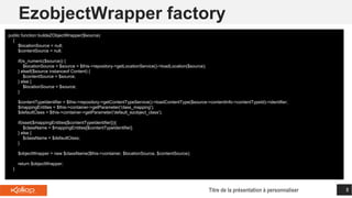 EzobjectWrapper factory
Titre de la présentation à personnaliser 8
public function buildeZObjectWrapper($source)
{
$locationSource = null;
$contentSource = null;
if(is_numeric($source)) {
$locationSource = $source = $this->repository->getLocationService()->loadLocation($source);
} elseif($source instanceof Content) {
$contentSource = $source;
} else {
$locationSource = $source;
}
$contentTypeIdentifier = $this->repository->getContentTypeService()->loadContentType($source->contentInfo->contentTypeId)->identifier;
$mappingEntities = $this->container->getParameter('class_mapping');
$defaultClass = $this->container->getParameter('default_ezobject_class');
if(isset($mappingEntities[$contentTypeIdentifier])){
$className = $mappingEntities[$contentTypeIdentifier];
} else {
$className = $defaultClass;
}
$objectWrapper = new $className($this->container, $locationSource, $contentSource);
return $objectWrapper;
}
 