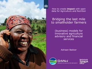 1
How to create impact with open
data for Agriculture and Nutrition
Bridging the last mile
to smallholder farmers
(business) models for
innovative agriculture
advisory and financial
services
Adriaan Bakker
 