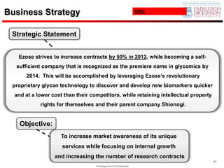Business Strategy                                                ERIC




 Strategic Statement


   Ezose strives to increase contracts by 50% in 2012, while becoming a self-
  sufficient company that is recognized as the premiere name in glycomics by
      2014. This will be accomplished by leveraging Ezose’s revolutionary
 proprietary glycan technology to discover and develop new biomarkers quicker
  and at a lower cost than their competitors, while retaining intellectual property
            rights for themselves and their parent company Shionogi.


    Objective:
                     To increase market awareness of its unique
                     services while focusing on internal growth
                  and increasing the number of research contracts
                                                                                      11
                                   Privileged and Confidential
 