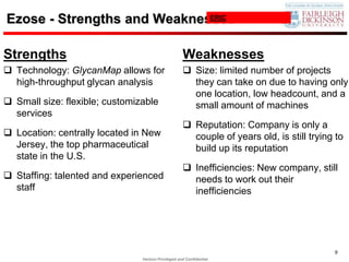 Ezose - Strengths and Weaknesses
                             ERIC




Strengths                                            Weaknesses
 Technology: GlycanMap allows for                    Size: limited number of projects
  high-throughput glycan analysis                      they can take on due to having only
                                                       one location, low headcount, and a
 Small size: flexible; customizable                   small amount of machines
  services
                                                      Reputation: Company is only a
 Location: centrally located in New                   couple of years old, is still trying to
  Jersey, the top pharmaceutical                       build up its reputation
  state in the U.S.
                                                      Inefficiencies: New company, still
 Staffing: talented and experienced                   needs to work out their
  staff                                                inefficiencies




                                                                                           9
                                Verizon Privileged and Confidential
 