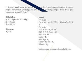 2. Sebuah balok yang bermassa 225 gram digantungkan pada pegas sehingga
pegas bertambah panjang 35 cm. Berapa panjang pegas mula-mula jika
konstanta pegas 45 N/m ?
Di ketahui :
m = 225 gram = 0,225 kg
X2 = 35 cm
K : 45 N/m
Ditanya :
X1 = ?
Jawab :
F = k . Δx
F = w = m. g = 0.225 kg . 10s/m2 = 2.25
N
F = k . Δx
2.25 N = 45 N/m .Δx
2.25 N / 45 N/m = Δx
0.05 m = Δx
5 cm = Δx
Δx = X2 – X1
5 cm = 35 cm – X1
30 cm = X1
Jadi panjang pegas mula-mula 30 cm.
 