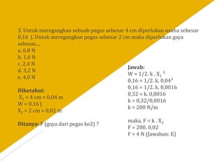 3. Untuk meregangkan sebuah pegas sebesar 4 cm diperlukan usaha sebesar
0,16 J. Untuk meregangkan pegas sebesar 2 cm maka diperlukan gaya
sebesar....
a. 0,8 N
b. 1,6 N
c. 2,4 N
d. 3,2 N
e. 4,0 N
Diketahui:
X1 = 4 cm = 0,04 m
W = 0,16 J
X2 = 2 cm = 0,02 m
Ditanya: F (gaya dari pegas ke2) ?
Jawab:
W = 1/2. k . X1 ²
0,16 = 1/2. k. 0,04²
0,16 = 1/2. k. 0,0016
0,32 = k. 0,0016
k = 0,32/0,0016
k = 200 N/m
maka, F = k . X2
F = 200. 0,02
F = 4 N (Jawaban: E)
 