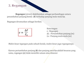 Regangan (strain) didefinisikan sebagai perbandingan antara
penambahan panjang benda ∆L terhadap panjang mula-mula Lo.
Regangan dirumuskan sebagai berikut.
Keterangan:
e : Regangan
∆𝐿 : Pertambahan panjang (m)
Lo : Panjang mula-mula (m)
Makin besar tegangan pada sebuah benda, makin besar juga regangannya.
Karena pertambahan panjang ∆L dan panjang awal Lo adalah besaran yang
sama, regangan (e) tidak memiliki satuan atau dimensi
 