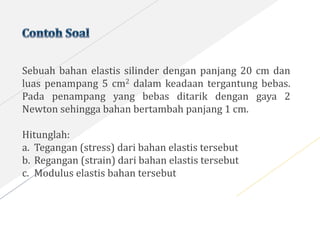 Sebuah bahan elastis silinder dengan panjang 20 cm dan
luas penampang 5 cm2 dalam keadaan tergantung bebas.
Pada penampang yang bebas ditarik dengan gaya 2
Newton sehingga bahan bertambah panjang 1 cm.
Hitunglah:
a. Tegangan (stress) dari bahan elastis tersebut
b. Regangan (strain) dari bahan elastis tersebut
c. Modulus elastis bahan tersebut
 