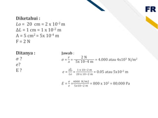 FR
Diketahui :
Lo = 20 cm = 2 x 10-2 m
∆𝐿 = 1 cm = 1 x 10-2 m
A = 5 cm2 = 5x 10-4 m
F = 2 N
Ditanya :
𝜎 ?
𝑒?
E ?
Jawab :
𝜎 =
𝐹
𝐴
=
2 N
5x 10−4 m
= 4.000 atau 4x103 N/m2
𝑒 =
∆L
𝐿𝑜
=
1 x 10−2 m
20 x 10−2 m
= 0.05 atau 5x10-2 m
𝐸 =
𝜎
𝑒
=
4000 𝑁/𝑚2
5𝑥10−2 𝑚
= 800 x 102 = 80.000 Pa
 