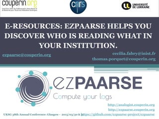 UKSG 38th Annual Conference: Glasgow - 2015/03/30 & 31
E-RESOURCES: EZPAARSE HELPS YOU
DISCOVER WHO IS READING WHAT IN
YOUR INSTITUTION.
http://ezpaarse.couperin.org
http://analogist.couperin.org
cecilia.fabry@inist.fr
thomas.porquet@couperin.org
https://github.com/ezpaarse-project/ezpaarse
ezpaarse@couperin.org
 