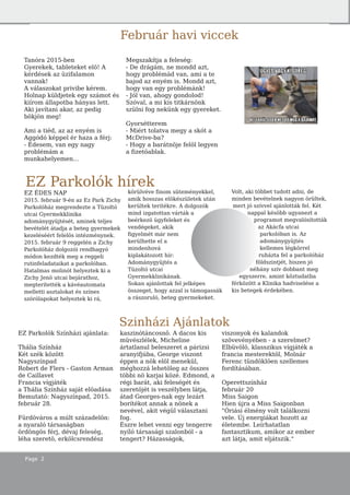 Page 2
EZ Parkolók hírek
EZ ÉDES NAP
2015. február 9-én az Ez Park Zichy
Parkolóház megrendezte a Tüzoltó
utcai Gyermekklinika
adománygyüjtését, aminek teljes
bevételét átadja a beteg gyermekek
kezeléséért felelös intézménynek.
2015. február 9 reggelén a Zichy
Parkolóház dolgozói rendhagyó
módon kezdték meg a reggeli
rutinfeladataikat a parkolóban.
Hatalmas molinót helyeztek ki a
Zichy Jenö utcai bejárathoz,
megterítették a kávéautomata
melletti asztalokat és színes
szórólapokat helyeztek ki rá,
körülvéve finom süteményekkel,
amik hosszas elökészületek után
kerültek terítékre. A dolgozók
mind izgatottan várták a
beérkezö ügyfeleket és
vendégeket, akik
figyelmét már nem
kerülhette el a
mindenhová
kiplakátozott hír:
Adománygyüjtés a
Tüzoltó utcai
Gyermekklinikának.
Sokan ajánlottak fel jelképes
összeget, hogy azzal is támogassák
a rászoruló, beteg gyermekeket.
Volt, aki többet tudott adni, de
minden bevételnek nagyon örültek,
mert jó szívvel ajánlották fel. Két
nappal késöbb ugyanezt a
programot megvalósították
az Akácfa utcai
parkolóban is. Az
adománygyüjtés
kellemes légkörrel
ruházta fel a parkolóház
földszintjét, hiszen jó
néhány szív dobbant meg
egyszerre, amint köztudatba
férközött a Klinika hadviselése a
kis betegek érdekében.
Szinházi Ajánlatok
EZ Parkolók Színházi ajánlata:
Thália Színház
Két szék között
Nagyszínpad
Robert de Flers - Gaston Arman
de Caillavet
Francia vígjáték
a Thália Színház saját elöadása
Bemutató: Nagyszínpad, 2015.
február 28.
Fürdöváros a múlt századelön:
a nyaraló társaságban
ördöngös férj, dévaj feleség,
léha szeretö, erkölcsrendész
kaszinótáncosnö. A dacos kis
müvészlélek, Micheline
ártatlanul beleszeret a párizsi
aranyifjúba, George viszont
éppen a nök elöl menekül,
méghozzá lehetöleg az összes
többi nö karjai közé. Edmond, a
régi barát, aki feleségét és
szeretöjét is veszélyben látja,
átad Georges-nak egy lezárt
borítékot annak a nönek a
nevével, akit végül választani
fog.
Észre lehet venni egy tengerre
nyíló társasági szalonból - a
tengert? Házasságok,
viszonyok és kalandok
szövevényében - a szerelmet?
Elbüvölö, klasszikus vígjáték a
francia mesterektöl, Molnár
Ferenc tündöklöen szellemes
fordításában.
Operettszínház
február 20
Miss Saigon
Hien újra a Miss Saigonban
"Óriási élmény volt találkozni
vele. Új energiákat hozott az
életembe. Leírhatatlan
fantasztikum, amikor az ember
azt látja, amit eljátszik."
Tanóra 2015-ben
Gyerekek, tableteket elö! A
kérdések az üzifalamon
vannak!
A válaszokat privibe kérem.
Holnap küldjetek egy számot és
kiírom állapotba hányas lett.
Aki javítani akar, az pedig
bökjön meg!
Ami a tiéd, az az enyém is
Aggódó képpel ér haza a férj:
- Édesem, van egy nagy
problémám a
munkahelyemen...
Megszakítja a feleség:
- De drágám, ne mondd azt,
hogy problémád van, ami a te
bajod az enyém is. Mondd azt,
hogy van egy problémánk!
- Jól van, ahogy gondolod!
Szóval, a mi kis titkárnönk
szülni fog nekünk egy gyereket.
Gyorsétterem
- Miért tolatva megy a skót a
McDrive-ba?
- Hogy a barátnöje felöl legyen
a fizetöablak.
Február havi viccek
 