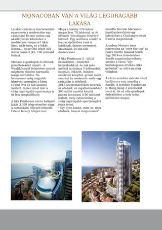 Le akar csúszni a táncteremböl
egyenesen a medencébe egy
csúszdán? És mit szólna egy
akadálytalan kilátáshoz a
mediterrán tengerre? Akár
hiszi, akár nem, ez a lakás
létezik... és az Öné lehet 300
millió euróért (kb. 100 milliárd
forint).
Monaco a gazdagok és híresek
játszótereként ismert - A
WealthInsight felmérése szerint
majdnem minden harmadik
lakója milliárdos. De
hamarosan még nagyobb
hírnevet szerezhet a híres
Grand Prix és sok kaszinó
mellett, hiszen most már a
világ legdrágább apartmanja is
itt lesz megtalálható.
A Sky Penthouse névre hallgató
lakás 3.300 négyzetméter nagy,
a nemsokára teljesen felépülö
Odeon torony tetején lesz
Maga a torony 170 méter
magas lesz 70 lakással, az itt
élöknek "ötcsillagos élményt"
biztosít. Egy wellness center is
lesz az épületben csak a
lakóknak, fitness teremmel,
szaunával, és sok-sok
medencével.
A Sky Penthouse 5 - lifttel
összekötött - emeleten
helyezkedik el, és sok más
mellett tartalmaz 5 hálószobát,
nappalit, étkezöt, minden
emeleten konyhát, privát mozit,
szaunát és medencét- mely egy
csúszdán is elérhetö.
2015 szeptemberében tervezik
az átadást, az ingatlanberuházó
300 millió euróért készül
piacra bocsátani (100 milliárd
forint), mely valószínüleg a
világ legdrágább apartmanjává
fogja tenni.
"Egy ilyen lakást, mint ez, nem
eladnak, hanem megvesznek"
mondta Niccolo Marzacco
ingatlanberuházó egy
interjúban a Challanges nevü
francia magazinnak.
Azonban Monaco nem
ismeretlen az "over-the-top" (a
csúcs feletti) lakások terén.
Egy 2014-es felmérésben
Savills ingatlanügynökség
szerint a város "egy
különlegesen értékes ritka
gyémánt" az ultra-gazdag
világban.
A város azonban mérete miatt
korlátozva van, mondta a
Savills. A területe Manhattan
6, Hong Kong 3 százalékát
teszi ki, de az ulta-gazdagok
érdeklödése a hely iránt
különösen magas.
MONACÓBAN VAN A VILÁG LEGDRÁGÁBB
LAKÁSA
 