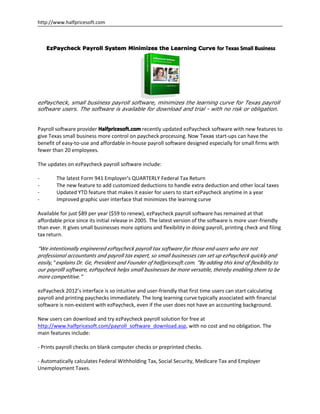 http://www.halfpricesoft.com



    EzPaycheck Payroll System Minimizes the Learning Curve for Texas Small Business




ezPaycheck, small business payroll software, minimizes the learning curve for Texas payroll
software users. The software is available for download and trial - with no risk or obligation.


Payroll software provider Halfpricesoft.com recently updated ezPaycheck software with new features to
give Texas small business more control on paycheck processing. Now Texas start-ups can have the
benefit of easy-to-use and affordable in-house payroll software designed especially for small firms with
fewer than 20 employees.

The updates on ezPaycheck payroll software include:

-       The latest Form 941 Employer’s QUARTERLY Federal Tax Return
-       The new feature to add customized deductions to handle extra deduction and other local taxes
-       Updated YTD feature that makes it easier for users to start ezPaycheck anytime in a year
-       Improved graphic user interface that minimizes the learning curve

Available for just $89 per year ($59 to renew), ezPaycheck payroll software has remained at that
affordable price since its initial release in 2005. The latest version of the software is more user-friendly
than ever. It gives small businesses more options and flexibility in doing payroll, printing check and filing
tax return.

“We intentionally engineered ezPaycheck payroll tax software for those end-users who are not
professional accountants and payroll tax expert, so small businesses can set up ezPaycheck quickly and
easily," explains Dr. Ge, President and Founder of halfpricesoft.com. “By adding this kind of flexibility to
our payrolll software, ezPaycheck helps small businesses be more versatile, thereby enabling them to be
more competitive.”

ezPaycheck 2012’s interface is so intuitive and user-friendly that first time users can start calculating
payroll and printing paychecks immediately. The long learning curve typically associated with financial
software is non-existent with ezPaycheck, even if the user does not have an accounting background.

New users can download and try ezPaycheck payroll solution for free at
http://www.halfpricesoft.com/payroll_software_download.asp, with no cost and no obligation. The
main features include:

- Prints payroll checks on blank computer checks or preprinted checks.

- Automatically calculates Federal Withholding Tax, Social Security, Medicare Tax and Employer
Unemployment Taxes.
 