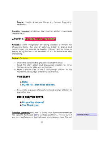 10
Source: ‘English Adventure Starter A’. Pearson Education.
FirstEdition.
Transition comment:tell children that now they will become in Belle
and the Beast.
ACTIVITY 2: ACT OUT: MIME THE STORYACT OUT: MIME THE STORYACT OUT: MIME THE STORYACT OUT: MIME THE STORY
Purpose:to foster imagination by asking children to imitate the
characters freely. This kind of activities, linked to drama and
pretend-play, are essential to develop children’s joy for stories as
well as taking into account the need of VYL to move while they
are leaning.
Timing:5-7 minutes.
• Divide the class into two groups Belle and the Beast.
• Read the story again and encourage children to mime
his/her character while you say the lines.
• Make a pause after picture 2 and prompt children to say
his/her line. Encourage children to say the lines.
THE BEAST
Hello!
ROAR! No. I don’t like chicken.
• Now, make a pause after picture 3 and prompt children to
say his/her line.
BELLE AND THE BEAST
Do you like cheese?
Yes. Thank you.
Transition comment:Well, now I’d like to know if you can remember
the story.Mix flashcards in the whiteboard.Mmm… I’m not sure if
you do… SayThose who finish will have a surprise next class! Our last
Comentario [CZ10]: on
 