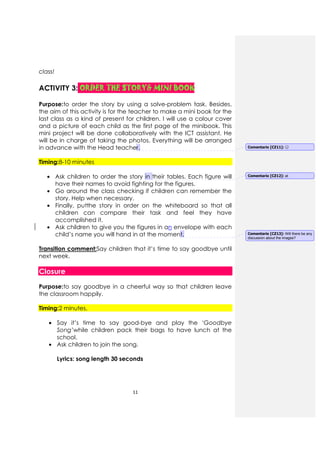 11
class!
ACTIVITY 3: ORDER THE STORYORDER THE STORYORDER THE STORYORDER THE STORY& MINI BOOK& MINI BOOK& MINI BOOK& MINI BOOK
Purpose:to order the story by using a solve-problem task. Besides,
the aim of this activity is for the teacher to make a mini book for the
last class as a kind of present for children. I will use a colour cover
and a picture of each child as the first page of the minibook. This
mini project will be done collaboratively with the ICT assistant. He
will be in charge of taking the photos. Everything will be arranged
in advance with the Head teacher.
Timing:8-10 minutes
• Ask children to order the story in their tables. Each figure will
have their names to avoid fighting for the figures.
• Go around the class checking if children can remember the
story. Help when necessary.
• Finally, putthe story in order on the whiteboard so that all
children can compare their task and feel they have
accomplished it.
• Ask children to give you the figures in an envelope with each
child’s name you will hand in at the moment.
Transition comment:Say children that it’s time to say goodbye until
next week.
Closure
Purpose:to say goodbye in a cheerful way so that children leave
the classroom happily.
Timing:2 minutes.
• Say it’s time to say good-bye and play the ‘Goodbye
Song’while children pack their bags to have lunch at the
school.
• Ask children to join the song.
Lyrics: song length 30 seconds
Comentario [CZ11]: 😊
Comentario [CZ12]: at
Comentario [CZ13]: Will there be any
discussion about the images?
 