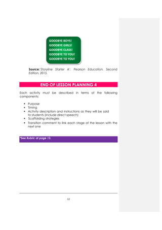 12
Source:‘Storyline Starter A’. Pearson Education. Second
Edition, 2015.
END OF LESSON PLANNING 4
Each activity must be described in terms of the following
components:
Purpose
Timing
Activity description and instructions as they will be said
to students (include direct speech)
Scaffolding strategies
Transition comment to link each stage of the lesson with the
next one
*See Rubric at page 13.
GOODBYE BOYS!
GOODBYE GIRLS!
GOODBYE CLASS!
GOODBYE TO YOU!
GOODBYE TO YOU!
 