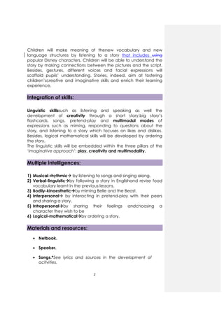 2
Children will make meaning of thenew vocabulary and new
language structures by listening to a story that includes using
popular Disney characters. Children will be able to understand the
story by making connections between the pictures and the script.
Besides, gestures, different voices and facial expressions will
scaffold pupils’ understanding. Stories, indeed, aim at fostering
children’screative and imaginative skills and enrich their learning
experience.
Integration of skills:
Linguistic skillssuch as listening and speaking as well the
development of creativity through a short story,big story’s
flashcards, songs, pretend-play and multimodal modes of
expressions such as miming, responding to questions about the
story, and listening to a story which focuses on likes and dislikes.
Besides, logical mathematical skills will be developed by ordering
the story.
The linguistic skills will be embedded within the three pillars of the
‘imaginative approach’: play, creativity and multimodality.
Multiple intelligences:
1) Musical-rhythmic by listening to songs and singing along.
2) Verbal-linguistic by following a story in Englishand revise food
vocabulary learnt in the previous lessons.
3) Bodily-kinaesthetic by miming Belle and the Beast.
4) Interpersonal by interacting in pretend-play with their peers
and sharing a story.
5) Intrapersonal by sharing their feelings andchoosing a
character they wish to be
6) Logical-mathematical by ordering a story.
Materials and resources:
• Netbook.
• Speaker.
• Songs.*See lyrics and sources in the development of
activities.
 