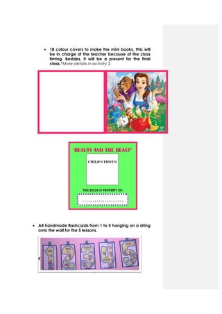 • 18 colour
be in charge of the teacher because of the class
timing. Besides, it will be a present for the final
class.*More details in activity
• A4 handmade
onto the wall for the 5 lessons.
F
4
r covers to make the mini books. This will
be in charge of the teacher because of the class
timing. Besides, it will be a present for the final
*More details in activity 3.
handmade flashcards from 1 to 5 hanging on a string
the wall for the 5 lessons.
covers to make the mini books. This will
be in charge of the teacher because of the class
timing. Besides, it will be a present for the final
hanging on a string
 