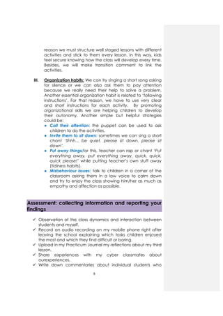 6
reason we must structure well staged lessons with different
activities and stick to them every lesson. In this way, kids
feel secure knowing how the class will develop every time.
Besides, we will make transition comment to link the
activities.
III. Organization habits: We can try singing a short song asking
for silence or we can also ask them to pay attention
because we really need their help to solve a problem.
Another essential organization habit is related to ‘following
instructions’. For that reason, we have to use very clear
and short instructions for each activity. By promoting
organizational skills we are helping children to develop
their autonomy. Another simple but helpful strategies
could be:
● Call their attention: the puppet can be used to ask
children to do the activities.
● Invite them to sit down: sometimes we can sing a short
chant ‘Shhh... be quiet, please sit down, please sit
down’.
● Put away things:for this, teacher can rap or chant ‘Put
everything away, put everything away, quick, quick,
quick please!’ while putting teacher’s own stuff away
(tidiness habits).
● Misbehaviour issues: talk to children in a corner of the
classroom asking them in a low voice to calm down
and try to enjoy the class showing him/her as much as
empathy and affection as possible.
Assessment: collecting information and reporting your
findings
Observation of the class dynamics and interaction between
students and myself.
Record an audio recording on my mobile phone right after
leaving the school explaining which tasks children enjoyed
the most and which they find difficult or boring.
Upload in my Practicum Journal my reflections about my third
lesson.
Share experiences with my cyber classmates about
ourexperiences.
Write down commentaries about individual students who
 