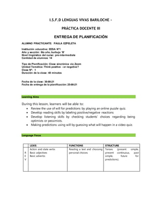 I.S.F.D LENGUAS VIVAS BARILOCHE –
PRÁCTICA DOCENTE III
ENTREGA DE PLANIFICACIÓN
ALUMNO PRACTICANTE: PAULA EZPELETA
Institución educativa: EESA N°1
Año y sección: 6to año, burbuja ‘B’
Nivel lingüístico del curso: pre-intermediate
Cantidad de alumnos: 14
Tipo de Planificación: Clase sincrónica via Zoom
Unidad Temática: Think positive - or negative?
Clase Nº: 1
Duración de la clase: 40 minutos
Fecha de la clase: 30-08-21
Fecha de entrega de la planificación: 25-08-21
Learning Aims
During this lesson, learners will be able to:
 Review the use of will for predictions by playing an online puzzle quiz.
 Develop reading skills by labeling positive/negative reactions
 Develop listening skills by checking students’ choices regarding being
optimists or pessimists.
 Making predictions using will by guessing what will happen in a video quiz.
Language Focus
LEXIS FUNCTIONS STRUCTURE
R
E
V
Action and state verbs
Basic adjectives
Basic adverbs
Reading a text and choosing
personal choices
Tenses (present simple,
present continuous, past
simple, future for
predictions).
 