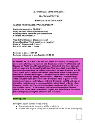 1
I.S.F.D LENGUAS VIVAS BARILOCHE –
PRÁCTICA DOCENTE III
ENTREGA DE PLANIFICACIÓN
ALUMNO PRACTICANTE: PAULA EZPELETA
Institución educativa: EESA N°1
Año y sección: 6to año (división única)
Nivel lingüístico del curso: pre-intermediate
Cantidad de alumnos: 24
Tipo de Planificación: Clase presencial
Unidad Temática: Think positive - or negative?
Clase Nº: 2 (Lessons 2, 3 and 4)
Duración de la clase: 2 horas
Fecha de la clase: 13-09-21
Fecha de entrega de la planificación: 08-09-21
LESSON PLAN DESCRIPTION: The idea of this lesson is to recap my first
Zoom lesson for my new students and develop an interwoven thematic unit
focused on Positive and Negative thinking. Then, I will link these concepts
with ss’ goals and the Happy Planet Index. This lends itself to develop the
intercultural competence by making comparison between Argentina and SK.
Then, ss will watch a video about Asian stereotypes where Korean people
react about common stereotypes. I will encourage a discussion about the
way Western cultures portray Asian cultures. After this, I will introduce a
video about the world phenomenon BTS where ss have to guess favorite
meal, dessert, song, etc. Finally, ss will sing ‘Dynamite’ by BTS and play an
interactive roulette game to make predictions about Messi, L-Gante, I-Bay,
Veganism, Netflix, etc. Each activity has been developed with a PPT to be
displayed in a smart TV. I was very careful when choosing the different
videos since my ss have a low-level of English and have been in touch with
the oral language during the pandemic and lockdown.
Learning Aims
During this lesson, learners will be able to:
 Revise and practice the use of will for predictions.
 Practise new ways of talking about probabilities in the future by using may
 