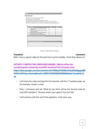 11
Transition comment:
Well, I have a special video for the girls from my first bubble, I think they deserve it!
ACTIVITY 2 WATCH THE VIDEO AND CHOOSE: ‘Which will be the
snack/song/etc. chosen by most BTS members? (25 minutes). Link:
https://docs.google.com/presentation/d/1JKQzqV75HWluriYpnbQfx0gppyOQ
A3HV/edit?usp=sharing&ouid=106841763969626939066&rtpof=true&sd=tr
ue
- I will share the video and play the first seconds until the 1st
question pops up.
For example, choose a meal.
- Then, I will pause and ask ‘What do you think will be the favorite meal for
most BTS members?’ ‘Nirvana, what’s your guess? You can’t fail.’
- I will continue with the rest of the questions in the same way.
Figure 3 Worksheet -Page 8
 