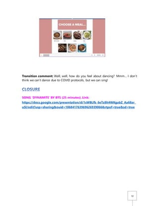 12
Transition comment: Well, well, how do you feel about dancing? Mmm… I don’t
think we can’t dance due to COVID protocols, but we can sing!
SONG ‘DYNAMITE’ BY BTS (25 minutes). Link:
https://docs.google.com/presentation/d/1sWBLfb_6eTz8lt4WKgabZ_Aa68ar_
uSl/edit?usp=sharing&ouid=106841763969626939066&rtpof=true&sd=true
 