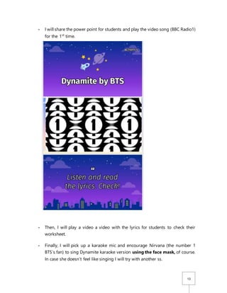 13
- I will share the power point for students and play the video song (BBC Radio1)
for the 1st
time.
- Then, I will play a video a video with the lyrics for students to check their
worksheet.
- Finally, I will pick up a karaoke mic and encourage Nirvana (the number 1
BTS’s fan) to sing Dynamite karaoke version using the face mask, of course.
In case she doesn’t feel like singing I will try with another ss.
 