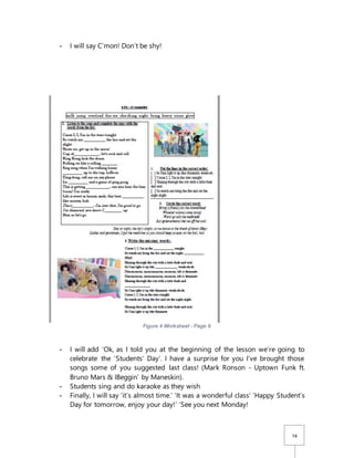14
- I will say C’mon! Don’t be shy!
Figure 4 Worksheet - Page 9
- I will add ‘Ok, as I told you at the beginning of the lesson we’re going to
celebrate the ‘Students’ Day’. I have a surprise for you I’ve brought those
songs some of you suggested last class! (Mark Ronson - Uptown Funk ft.
Bruno Mars & IBeggin’ by Maneskin).
- Students sing and do karaoke as they wish
- Finally, I will say ‘it’s almost time.’ ‘It was a wonderful class’ ‘Happy Student’s
Day for tomorrow, enjoy your day!’ ‘See you next Monday!
 