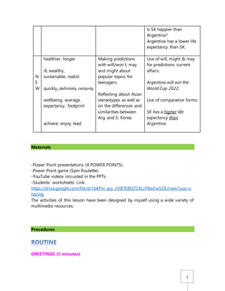 3
Is SK happier than
Argentina?
Argentina has a lower life
expectancy than SK.
N
E
W
healthier, longer
ill, wealthy,
sustainable, realist
quickly, definitely, certainly
wellbeing, average,
expectancy, footprint
achieve, enjoy, lead
Making predictions
with will/won’t, may
and might about
popular topics for
teenagers.
Reflecting about Asian
stereotypes as well as
on the differences and
similarities between
Arg. and S. Korea.
Use of will, might & may
for predictions current
affairs:
Argentina will win the
World Cup 2022.
Use of comparative forms:
SK has a higher life
expectancy than
Argentina.
Materials
-Power Point presentations (4 POWER POINTS).
-Power Point game (Spin Roulette).
-YouTube videos incrusted in the PPTs.
-Students’ worksheets. Link:
https://drive.google.com/file/d/1bkPni_qry_JVI8TEBtSTCKLrPBwFwSOE/view?usp=s
haring
The activities of this lesson have been designed by myself using a wide variety of
multimedia resources.
Procedures
GREETINGS (5 minutes)
 