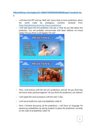 6
5tKo/edit?usp=sharing&ouid=106841763969626939066&rtpof=true&sd=tru
e
- I will share the PPT and say ‘Well, lets’ have a look at some predictions about
the world made by prestigious scientists retrieved from:
https://bestlifeonline.com/crazy-future-predictions/
- I will read aloud the first prediction and ask ss ‘How do you feel about this
prediction: You will probably communicate with dead relatives via virtual
reality? Do you think it will happen? Or not?’
- Then, I will continue with the rest of 5 predictions and ask ‘Do you think that
the future looks positive/negative? Do you think the predictions are realistic?
- I will repeat the same procedure with the next 5 clips.
- I will revise briefly the scale of probabilities (slide 9)
- Once I finished discussing all the predictions, I will focus on language for
expressing probabilities by asking students to place the predictions correctly
on the scale of probabilities (slide 10)
 