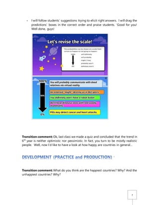 7
- I will follow students’ suggestions trying to elicit right answers. I will drag the
predictions’ boxes in the correct order and praise students. ‘Good for you!
Well done, guys!
Transition comment: Ok, last class we made a quiz and concluded that the trend in
6th
year is neither optimistic nor pessimistic. In fact, you turn to be mostly realistic
people. Well, now I’d like to have a look at how happy are countries in general…
’
Transition comment: What do you think are the happiest countries? Why? And the
unhappiest countries? Why?
 