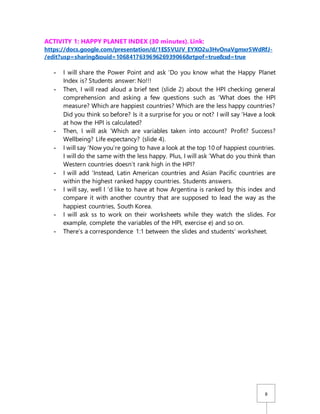 8
ACTIVITY 1: HAPPY PLANET INDEX (30 minutes). Link:
https://docs.google.com/presentation/d/1ES5VUJV_EYXO2u3HvOnaVgmxr5WdRfJ-
/edit?usp=sharing&ouid=106841763969626939066&rtpof=true&sd=true
- I will share the Power Point and ask ‘Do you know what the Happy Planet
Index is? Students answer: No!!!
- Then, I will read aloud a brief text (slide 2) about the HPI checking general
comprehension and asking a few questions such as ‘What does the HPI
measure? Which are happiest countries? Which are the less happy countries?
Did you think so before? Is it a surprise for you or not? I will say ‘Have a look
at how the HPI is calculated?
- Then, I will ask ‘Which are variables taken into account? Profit? Success?
Wellbeing? Life expectancy? (slide 4).
- I will say ‘Now you’re going to have a look at the top 10 of happiest countries.
I will do the same with the less happy. Plus, I will ask ‘What do you think than
Western countries doesn’t rank high in the HPI?
- I will add ‘Instead, Latin American countries and Asian Pacific countries are
within the highest ranked happy countries. Students answers.
- I will say, well I ‘d like to have at how Argentina is ranked by this index and
compare it with another country that are supposed to lead the way as the
happiest countries, South Korea.
- I will ask ss to work on their worksheets while they watch the slides. For
example, complete the variables of the HPI, exercise e) and so on.
- There’s a correspondence 1:1 between the slides and students’ worksheet.
 