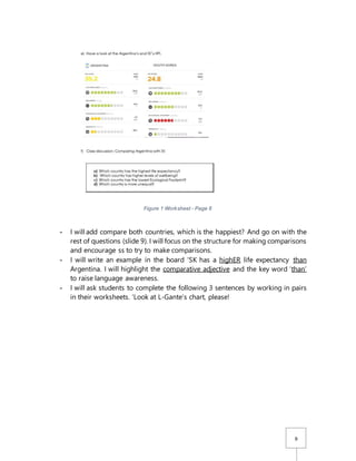 9
Figure 1 Worksheet - Page 6
- I will add compare both countries, which is the happiest? And go on with the
rest of questions (slide 9). I will focus on the structure for making comparisons
and encourage ss to try to make comparisons.
- I will write an example in the board ‘SK has a highER life expectancy than
Argentina. I will highlight the comparative adjective and the key word ‘than’
to raise language awareness.
- I will ask students to complete the following 3 sentences by working in pairs
in their worksheets. ‘Look at L-Gante’s chart, please!
 