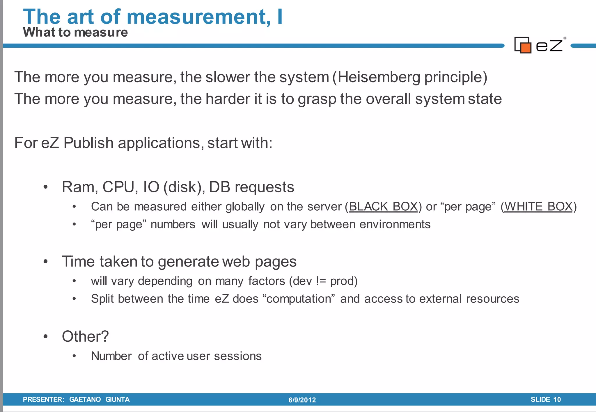 The art of measurement, I
 What to measure


The more you measure, the slower the system (Heisemberg principle)
The more you measure, the harder it is to grasp the overall system state

For eZ Publish applications, start with:

     • Ram, CPU, IO (disk), DB requests
            •   Can be measured either globally on the server (BLACK BOX) or “per page” (WHITE BOX)
            •   “per page” numbers will usually not vary between environments


     • Time taken to generate web pages
            •   will vary depending on many factors (dev != prod)
            •   Split between the time eZ does “computation” and access to external resources


     • Other?
            •   Number of active user sessions


 PRESENTER: GAETANO GIUNTA                         6/9/2012                                     SLIDE 10
 