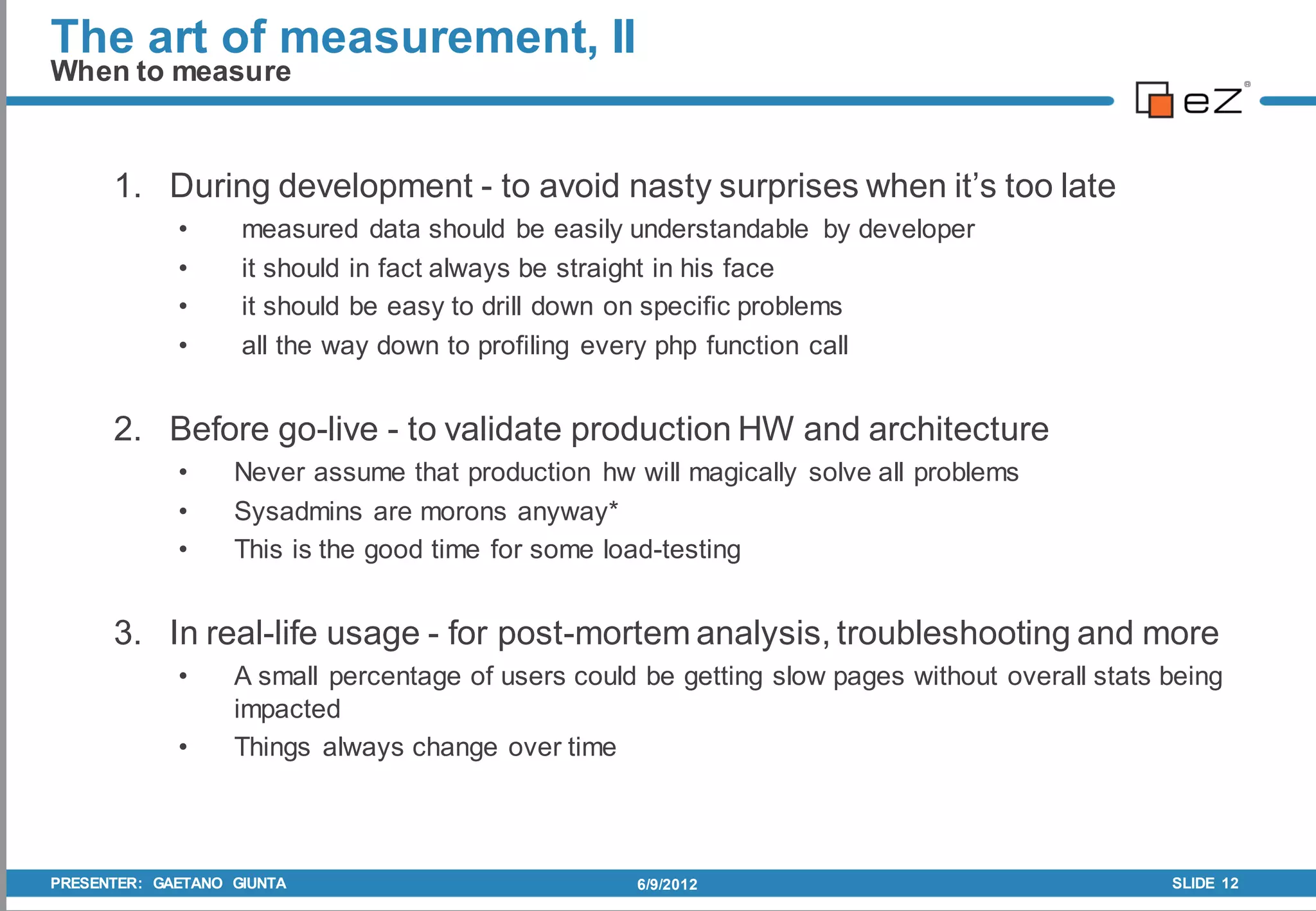 The art of measurement, II
When to measure


      1. During development - to avoid nasty surprises when it’s too late
             •      measured data should be easily understandable by developer
             •      it should in fact always be straight in his face
             •      it should be easy to drill down on specific problems
             •      all the way down to profiling every php function call


      2. Before go-live - to validate production HW and architecture
             •     Never assume that production hw will magically solve all problems
             •     Sysadmins are morons anyway*
             •     This is the good time for some load-testing


      3. In real-life usage - for post-mortem analysis, troubleshooting and more
             •     A small percentage of users could be getting slow pages without overall stats being
                   impacted
             •     Things always change over time



PRESENTER: GAETANO GIUNTA                           6/9/2012                                     SLIDE 12
 