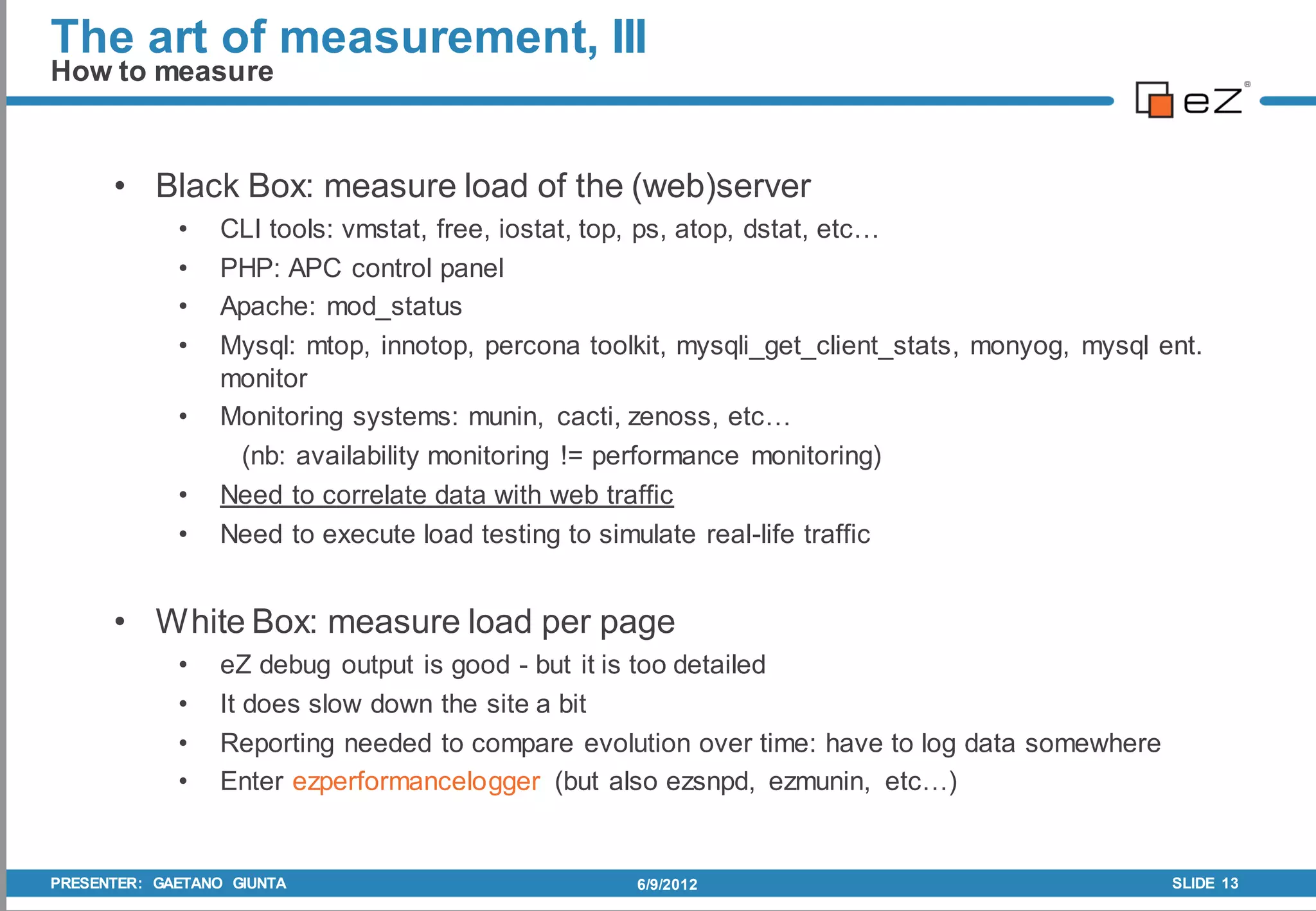The art of measurement, III
How to measure


      • Black Box: measure load of the (web)server
             •   CLI tools: vmstat, free, iostat, top, ps, atop, dstat, etc…
             •   PHP: APC control panel
             •   Apache: mod_status
             •   Mysql: mtop, innotop, percona toolkit, mysqli_get_client_stats, monyog, mysql ent.
                 monitor
             •   Monitoring systems: munin, cacti, zenoss, etc…
                  (nb: availability monitoring != performance monitoring)
             •   Need to correlate data with web traffic
             •   Need to execute load testing to simulate real-life traffic


      • White Box: measure load per page
             •   eZ debug output is good - but it is too detailed
             •   It does slow down the site a bit
             •   Reporting needed to compare evolution over time: have to log data somewhere
             •   Enter ezperformancelogger (but also ezsnpd, ezmunin, etc…)


PRESENTER: GAETANO GIUNTA                          6/9/2012                                     SLIDE 13
 